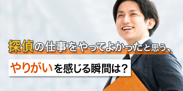 探偵の仕事をやってよかったと思う、やりがいを感じる瞬間は？